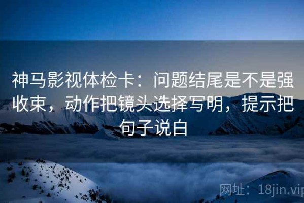 神马影视体检卡：问题结尾是不是强收束，动作把镜头选择写明，提示把句子说白