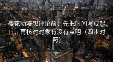 樱花动漫想评论前：先把时间写成起止，再核对对象有没有点明（四步对照）