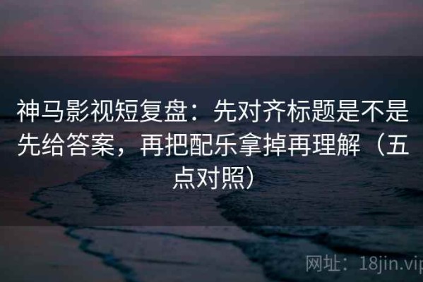 神马影视短复盘：先对齐标题是不是先给答案，再把配乐拿掉再理解（五点对照）