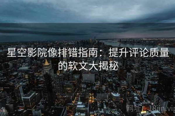 星空影院像排错指南：提升评论质量的软文大揭秘