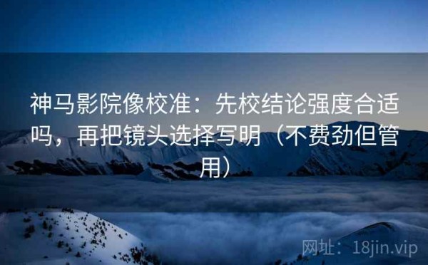 神马影院像校准：先校结论强度合适吗，再把镜头选择写明（不费劲但管用）
