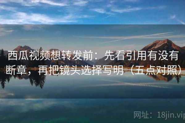 西瓜视频想转发前：先看引用有没有断章，再把镜头选择写明（五点对照）