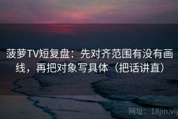菠萝TV短复盘：先对齐范围有没有画线，再把对象写具体（把话讲直）