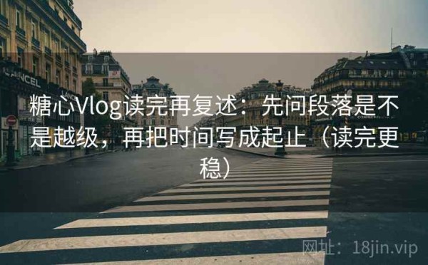 糖心Vlog读完再复述：先问段落是不是越级，再把时间写成起止（读完更稳）