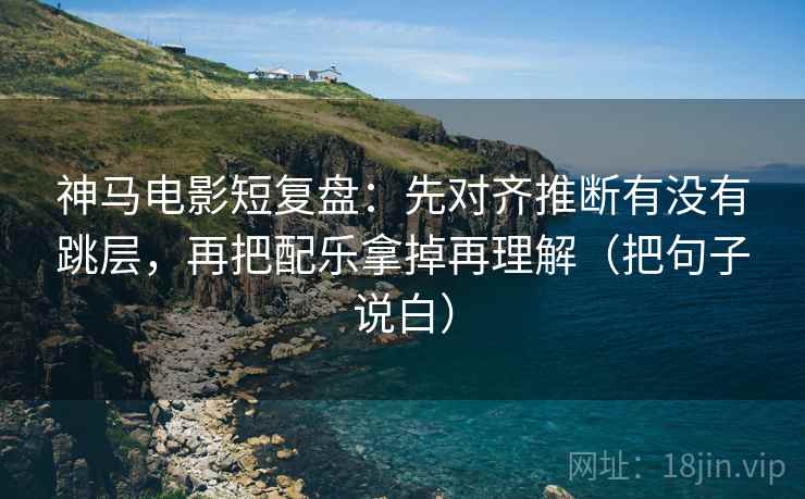 神马电影短复盘：先对齐推断有没有跳层，再把配乐拿掉再理解（把句子说白）