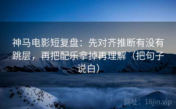 神马电影短复盘：先对齐推断有没有跳层，再把配乐拿掉再理解（把句子说白）