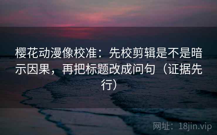 樱花动漫像校准:先校剪辑是不是暗示因果,再把标题改成问句(证据先行) 樱花动漫像校准:先校剪辑是不是暗示因果,再把标题改成问句(证据先行)