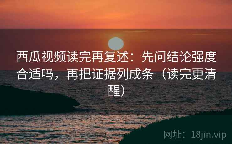 西瓜视频读完再复述：先问结论强度合适吗，再把证据列成条（读完更清醒）