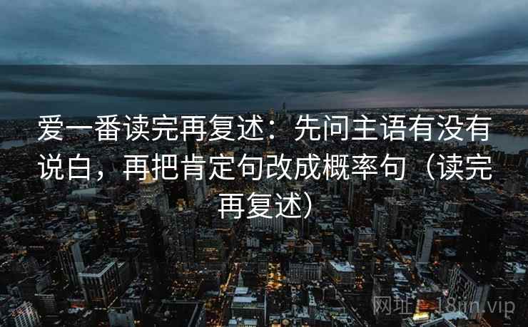 爱一番读完再复述:先问主语有没有说白,再把肯定句改成概率句(读完再复述) 爱一番读完再复述:先问主语有没有说白,再把肯定句改成概率句(读完再复述)