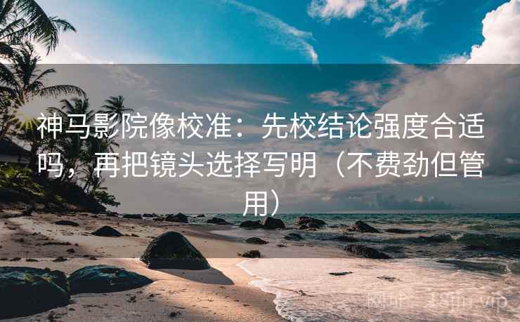 神马影院像校准：先校结论强度合适吗，再把镜头选择写明（不费劲但管用）