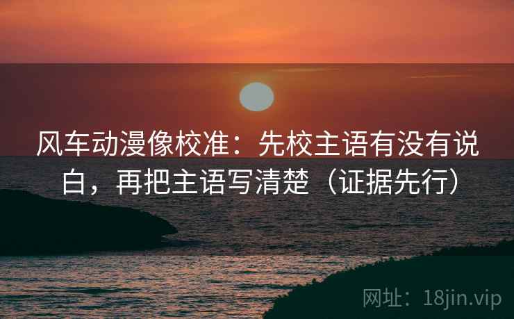 风车动漫像校准：先校主语有没有说白，再把主语写清楚（证据先行）