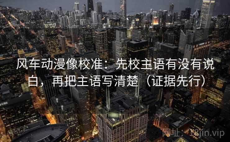 风车动漫像校准：先校主语有没有说白，再把主语写清楚（证据先行）