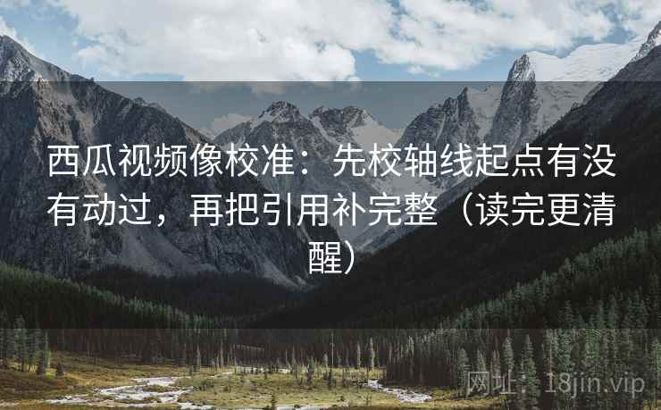 西瓜视频像校准：先校轴线起点有没有动过，再把引用补完整（读完更清醒）