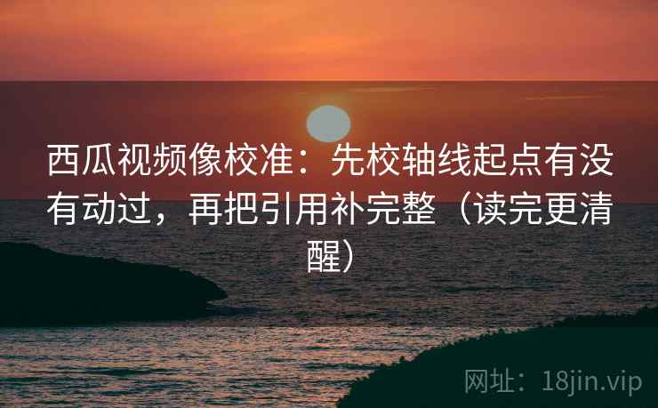 西瓜视频像校准：先校轴线起点有没有动过，再把引用补完整（读完更清醒）