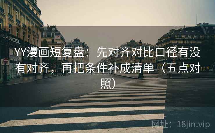 YY漫画短复盘：先对齐对比口径有没有对齐，再把条件补成清单（五点对照）