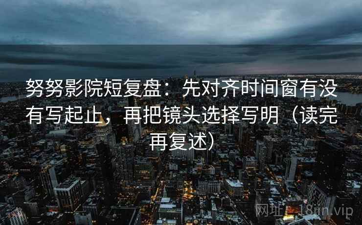 努努影院短复盘：先对齐时间窗有没有写起止，再把镜头选择写明（读完再复述）