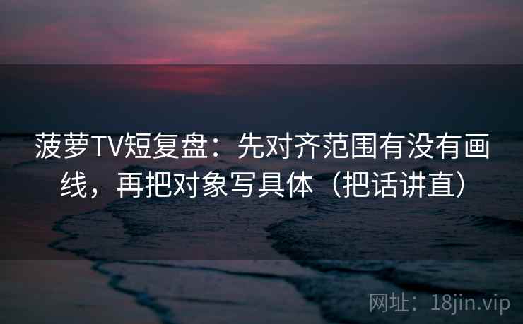 菠萝TV短复盘：先对齐范围有没有画线，再把对象写具体（把话讲直）