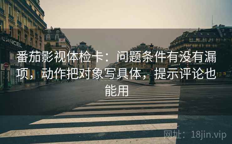 番茄影视体检卡：问题条件有没有漏项，动作把对象写具体，提示评论也能用