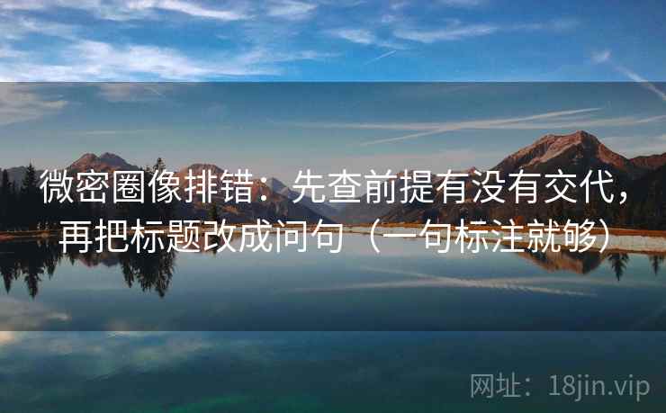 微密圈像排错:先查前提有没有交代,再把标题改成问句(一句标注就够) 微密圈像排错:先查前提有没有交代,再把标题改成问句(一句标注就够)