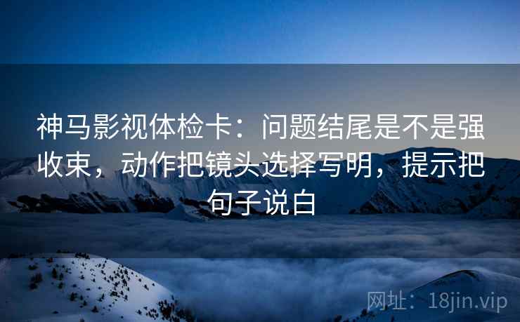 神马影视体检卡：问题结尾是不是强收束，动作把镜头选择写明，提示把句子说白