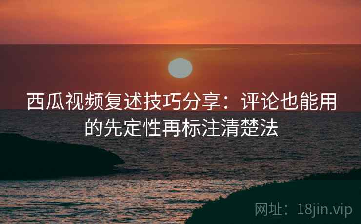 西瓜视频复述技巧分享：评论也能用的先定性再标注清楚法