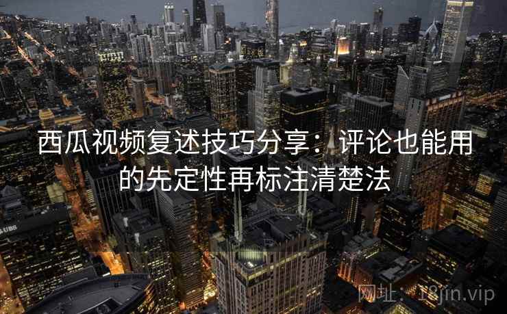 西瓜视频复述技巧分享：评论也能用的先定性再标注清楚法