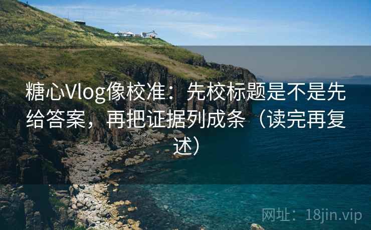 糖心Vlog像校准：先校标题是不是先给答案，再把证据列成条（读完再复述）