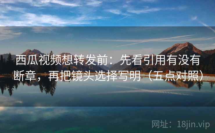 西瓜视频想转发前：先看引用有没有断章，再把镜头选择写明（五点对照）