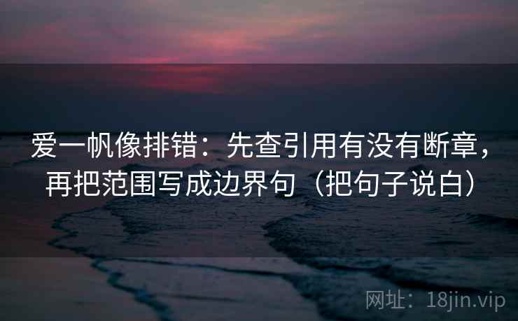 爱一帆像排错：先查引用有没有断章，再把范围写成边界句（把句子说白）