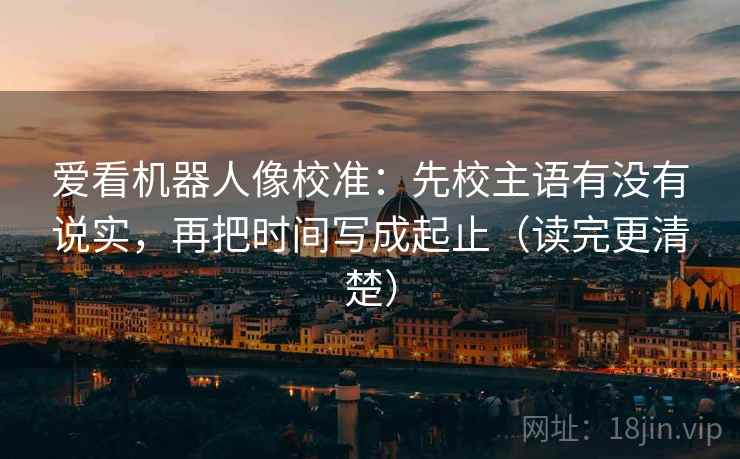 爱看机器人像校准：先校主语有没有说实，再把时间写成起止（读完更清楚）