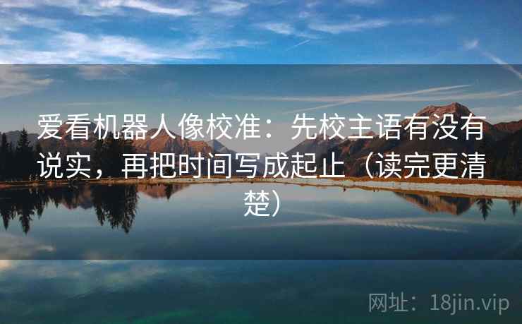 爱看机器人像校准：先校主语有没有说实，再把时间写成起止（读完更清楚）