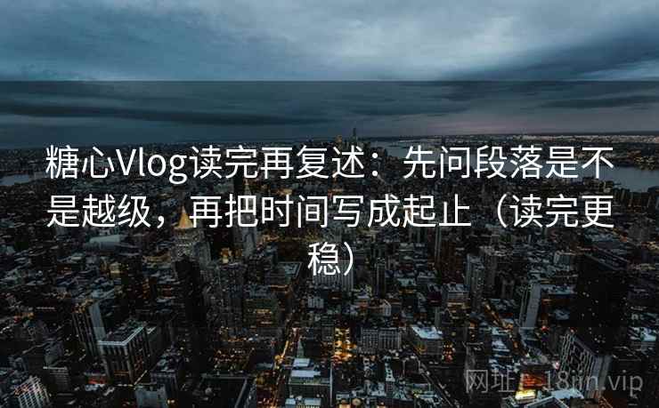 糖心Vlog读完再复述：先问段落是不是越级，再把时间写成起止（读完更稳）