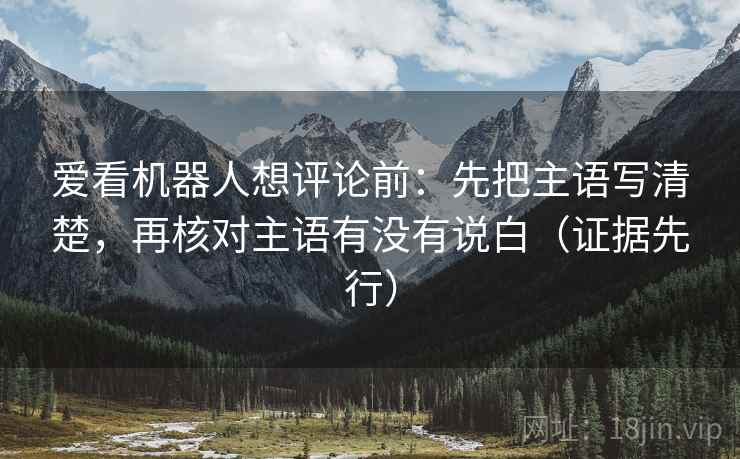 爱看机器人想评论前:先把主语写清楚,再核对主语有没有说白(证据先行) 爱看机器人想评论前:先把主语写清楚,再核对主语有没有说白(证据先行)