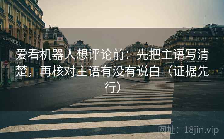 爱看机器人想评论前:先把主语写清楚,再核对主语有没有说白(证据先行) 爱看机器人想评论前:先把主语写清楚,再核对主语有没有说白(证据先行)