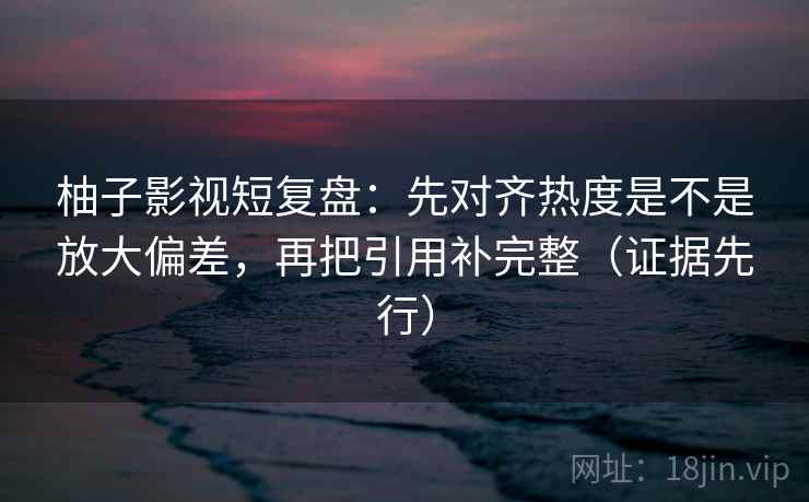 柚子影视短复盘：先对齐热度是不是放大偏差，再把引用补完整（证据先行）