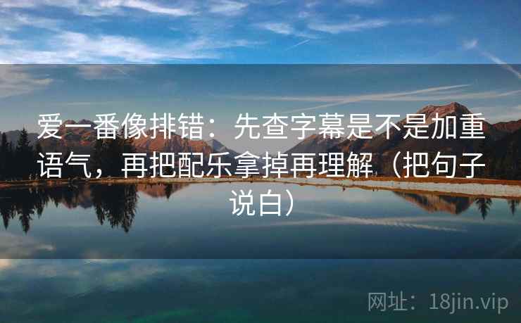 爱一番像排错：先查字幕是不是加重语气，再把配乐拿掉再理解（把句子说白）