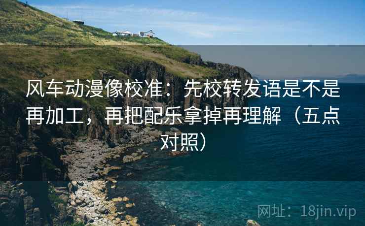 风车动漫像校准:先校转发语是不是再加工,再把配乐拿掉再理解(五点对照) 风车动漫像校准:先校转发语是不是再加工,再把配乐拿掉再理解(五点对照)