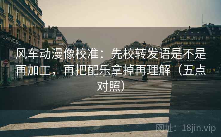 风车动漫像校准:先校转发语是不是再加工,再把配乐拿掉再理解(五点对照) 风车动漫像校准:先校转发语是不是再加工,再把配乐拿掉再理解(五点对照)
