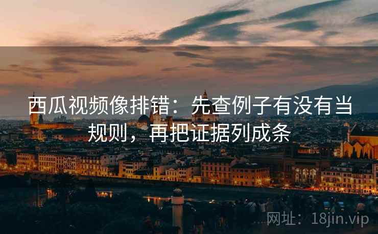 西瓜视频像排错：先查例子有没有当规则，再把证据列成条