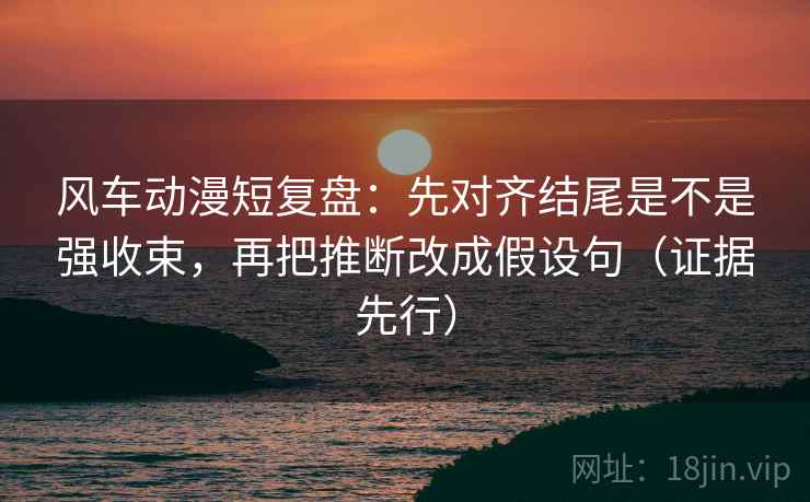 风车动漫短复盘:先对齐结尾是不是强收束,再把推断改成假设句(证据先行) 风车动漫短复盘:先对齐结尾是不是强收束,再把推断改成假设句(证据先行)